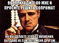 вы приходите ко мне и просите решить сопромат но вы делаете это без уважения, вы даже не считаете меня другом