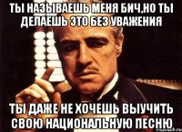 ты называешь меня бич,но ты делаешь это без уважения ты даже не хочешь выучить свою национальную песню