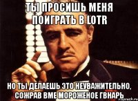 ты просишь меня поиграть в lotr но ты делаешь это неуважительно, сожрав вме мороженое гвнарь