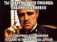 ты говоришь что любишь паблик ульяновск но говоришь без уважения ты,даже не приглашаешь друзей