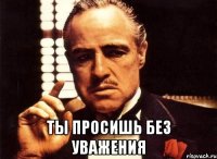  ты просишь без уважения