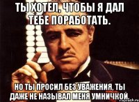 ты хотел, чтобы я дал тебе поработать. но ты просил без уважения, ты даже не называл меня умничкой.