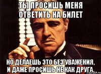 ты просишь меня ответить на билет но делаешь это без уважения, и даже просишь не как друга.