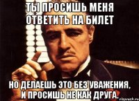 ты просишь меня ответить на билет но делаешь это без уважения, и просишь не как друга.