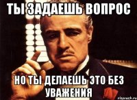 ты задаешь вопрос но ты делаешь это без уважения