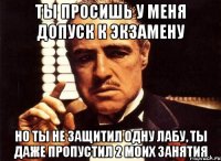 ты просишь у меня допуск к экзамену но ты не защитил одну лабу, ты даже пропустил 2 моих занятия