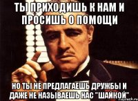 ты приходишь к нам и просишь о помощи но ты не предлагаешь дружбы и даже не называешь нас "шайкой"