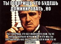 ты говоришь что будешь доминировать , но ты говоришь это без уважения к нам. ты не знаешь сколько играем мы , и кто мы.ты заставляешь нас расстраиваться и нам это не нравится.