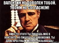 валентин не доволен тобой. твоим не согласием! вместо этого ты пишешь мне в контакте, но пишешь без уважения. ты даже крестным меня не называешь!