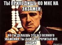 ты приходишь ко мне на экзамен но ты делаешь это без всякого уважения, ты даже не прочитал все лекции