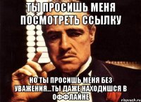 ты просишь меня посмотреть ссылку но ты просишь меня без уважения...ты даже находишся в оффлайне