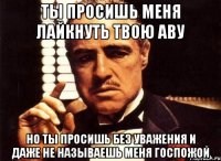 ты просишь меня лайкнуть твою аву но ты просишь без уважения и даже не называешь меня госпожой