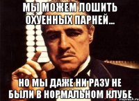 мы можем лошить охуенных парней... но мы даже ни разу не были в нормальном клубе