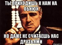 ты приходишь к нам на обнюх но даже не считаешь нас друзьями