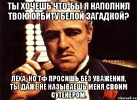 ты хочешь что-бы я наполнил твою орбиту белой загадкой? леха, но тф просишь без уважения, ты даже не называешь меня своим сутенером.