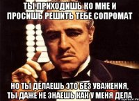 ты приходишь ко мне и просишь решить тебе сопромат но ты делаешь это без уважения, ты даже не знаешь как у меня дела