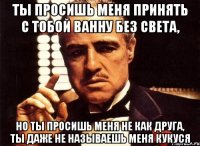 ты просишь меня принять с тобой ванну без света, но ты просишь меня не как друга, ты даже не называешь меня кукуся