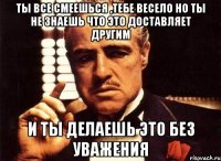 ты все смеешься ,тебе весело но ты не знаешь что это доставляет другим и ты делаешь это без уважения