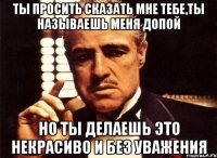 ты просить сказать мне тебе,ты называешь меня допой но ты делаешь это некрасиво и без уважения