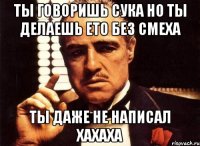 ты говоришь сука но ты делаешь ето без смеха ты даже не написал хахаха