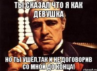 ты сказал что я как девушка но ты ушёл,так и не договорив со мной до конца!