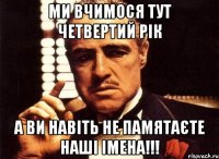 ми вчимося тут четвертий рік а ви навіть не памятаєте наші імена!!!