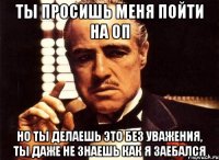 ты просишь меня пойти на оп но ты делаешь это без уважения, ты даже не знаешь как я заебался