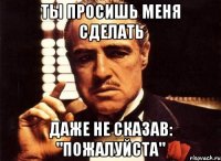 ты просишь меня сделать даже не сказав: "пожалуйста"