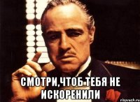  смотри,чтоб тебя не искоренили