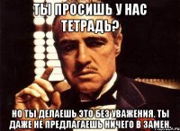 ты просишь у нас тетрадь? но ты делаешь это без уважения. ты даже не предлагаешь ничего в замен.