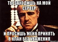 ты заходишь на мой сервер и просишь меня принять в клан без уважения