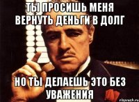 ты просишь меня вернуть деньги в долг но ты делаешь это без уважения