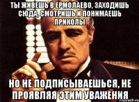 ты живешь в ермолаево, заходишь сюда, смотришь и понимаешь приколы но не подписываешься, не проявляя этим уважения