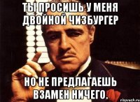 ты просишь у меня двойной чизбургер но не предлагаешь взамен ничего.