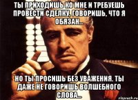 ты приходишь ко мне и требуешь провести сделку, говоришь, что я обязан... но ты просишь без уважения. ты даже не говоришь волшебного слова...