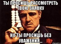 ты просишь рассмотреть твою заявку но ты просишь без уважения...