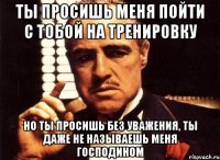 ты просишь меня пойти с тобой на тренировку но ты просишь без уважения, ты даже не называешь меня господином