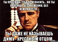 ты просишь тебя пригласить... но ты просишь без уважения, без вежливости... ты даже не называешь диму - крестным отцом...