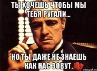 ты хочешь чтобы мы тебя ругали... но ты даже не знаешь как нас зовут.