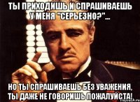 ты приходишь и спрашиваешь у меня "серьезно?"... но ты спрашиваешь без уважения, ты даже не говоришь пожалуйста!