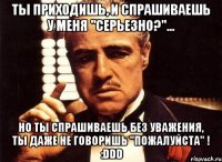 ты приходишь, и спрашиваешь у меня "серьезно?"... но ты спрашиваешь без уважения, ты даже не говоришь "пожалуйста" ! :ddd