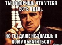 ты говоришь что у тебя есть идея... но ты даже не знаешь к кому обратиться!