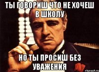 ты говориш что не хочеш в школу но ты просиш без уважения