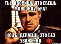 ты говоришь что ебешь мою овцу, брат но ты делаешь это без уважения