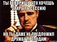 ты говоришь что хочешь закрыть сессию но ты даже не предложил дружбу преподам