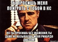 ты просишь меня поиграть с тобой в кс но ты просишь без уважения,ты даже не называешь меня рикардо диазом!