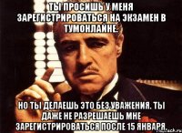 ты просишь у меня зарегистрироваться на экзамен в тумонлайне. но ты делаешь это без уважения. ты даже не разрешаешь мне зарегистрироваться после 15 января.