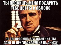 ты просишъ меня подаритъ тебе цветы и яблоко но ты просишъ без уважения, ты даже не пригласила меня на днюху