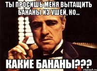 ты просишь меня вытащить бананы из ушей, но... какие бананы???