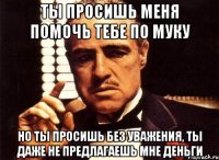 ты просишь меня помочь тебе по муку но ты просишь без уважения, ты даже не предлагаешь мне деньги